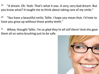 19     "A dream. Oh. Yeah. That's what it was. A very, very bad dream. But you know what? It taught me to think about taking care of my smile." 20     "You have a beautiful smile, Tallie. I hope you mean that. I'd hate to have you grow up without those pretty teeth." 21     Whew, thought Tallie. I'm so glad they're all still there! And she gave them all an extra brushing just to be safe.