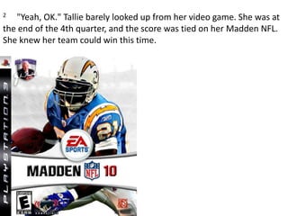 2     "Yeah, OK." Tallie barely looked up from her video game. She was at the end of the 4th quarter, and the score was tied on her Madden NFL. She knew her team could win this time.