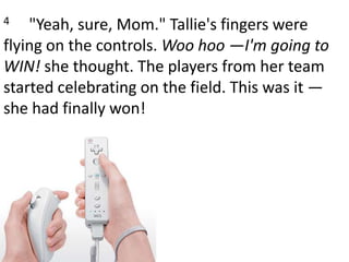 4     "Yeah, sure, Mom." Tallie's fingers were flying on the controls. Woo hoo —I'm going to WIN! she thought. The players from her team started celebrating on the field. This was it — she had finally won!