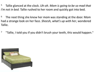 5     Tallie glanced at the clock. Uh-oh. Mom is going to be so mad that I'm not in bed. Tallie rushed to her room and quickly got into bed. 6     The next thing she knew her mom was standing at the door. Mom had a strange look on her face. Sheesh, what's up with her, wondered Tallie. 7     "Tallie, I told you if you didn't brush your teeth, this would happen."