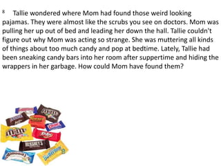 8     Tallie wondered where Mom had found those weird looking pajamas. They were almost like the scrubs you see on doctors. Mom was pulling her up out of bed and leading her down the hall. Tallie couldn't figure out why Mom was acting so strange. She was muttering all kinds of things about too much candy and pop at bedtime. Lately, Tallie had been sneaking candy bars into her room after suppertime and hiding the wrappers in her garbage. How could Mom have found them?