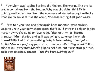 9     Now Mom was leading her into the kitchen. She was pulling the ice cream containers from the freezer. Why was she doing this? Tallie quickly grabbed a spoon from the counter and started eating the Rocky Road ice cream as fast as she could. No sense letting it all go to waste. 10     "I've told you time and time again how important your smile is. Once you ruin your permanent teeth, that's it. They're the only ones you have. Now you're going to have to get false teeth — just like my grandpa." Mom started crying. It was going to wake up the whole house! Tallie had to do something. Why is Mom talking about false teeth? Mine are perfectly fine...wow — she is really acting weird. Tallie tried to pull away from Mom's grip on her arm, but it was stronger than Tallie remembered. Sheesh —has she been working out?
