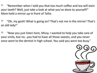 11     "Remember when I told you that too much coffee and tea will stain your teeth? Well, just take a look at what you've done to yourself!" Mom held a mirror up in front of Tallie. 12     "Oh, my gosh! What is going on? That's not me in the mirror! That's an old lady!" 13     "Now you just listen here, Missy. I wanted to help you take care of your smile, but no...you had to have all those sweets, and you never once went to the dentist in high school. You said you were too busy."