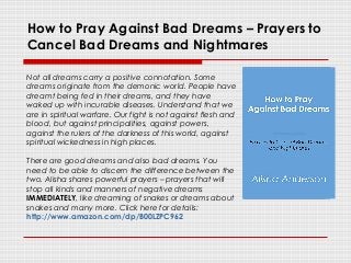 How to Pray Against Bad Dreams – Prayers to
Cancel Bad Dreams and Nightmares
Not all dreams carry a positive connotation. Some
dreams originate from the demonic world. People have
dreamt being fed in their dreams, and they have
waked up with incurable diseases. Understand that we
are in spiritual warfare. Our fight is not against flesh and
blood, but against principalities, against powers,
against the rulers of the darkness of this world, against
spiritual wickedness in high places.
There are good dreams and also bad dreams. You
need to be able to discern the difference between the
two. Alisha shares powerful prayers – prayers that will
stop all kinds and manners of negative dreams
IMMEDIATELY, like dreaming of snakes or dreams about
snakes and many more. Click here for details:
http://www.amazon.com/dp/B00LZPC962
 