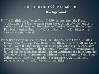 Background:
 The English word “socialism” (1839) derives from the French
“socialisme” (1832) the mainstream introduction of which usage is
attributed in France, to “Pierre Leroux” and to “Marie Rocha Louis
Rey baud” and in Britain to “Robert Owen” in 1827 father of the
cooperative movement.
Western European social critics, including “Robert Owen, Charles
Fourier, Pierre-Joseph Proudhon, Louis Blanc, Charles Hall and Saint-
Simon” were the first modern socialists who criticized the excessive
poverty and inequality of the Industrial Revolution. They advocated
reform via the egalitarian distribution of wealth and the transformation
of society to small communities without private property. Saint-Simon
delineated collectivist principles to reorganize society and build
socialism upon planned, utopian communities.
 