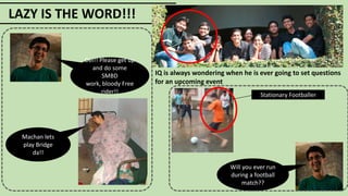 LAZY IS THE WORD!!!
IQ is always wondering when he is ever going to set questions
for an upcoming event
Dei!! Please get up
and do some
SMBD
work, bloody Free
rider!!
Machan lets
play Bridge
da!!
Will you ever run
during a football
match??
Stationary Footballer
 