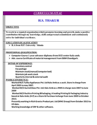 CURRICULUM-VITAE
H.S. THAKUR
OBJECTIVE
To work in a reputed organizationwhich promotes learning and growth, make a positive
contribution through my knowledge, skills andpersonalcommitment and continuously
strive for individual excellence.
EDUCATIONQUALIFICATION
 B.A from H.P. University Shimla
PROFESIONAL QUALIFICATION:
 Computer Course 1 year advance diploma from IICE center kala amb.
 Adv. course Certificate of material management FromISBM Chandigarh.
DETAIL OF EXPERIENCE:
Inventory control
Erp package
Maintainstock{manual/computerized}
Maintainjob work stock
Quarterly internal &external audit
WORK EXPERIENCE:
WorkedM/S TulikaAppliances Pvt. Ltd Kala Ambas a asstt. Store incharge from
April 2005 tomay 2007.
WorkedM/S GurindGlass Pvt. Ltd. Kala Ambas a RMS incharge June 2007 toJune
2009
Worked M/S RuchiraPrinting &Packaging, A leading Printing & Packaging Industry
basedat Kala Amb. (H.P) as a Store & Purchase Incharge from June 2009 toOctober
2013.
Presently working in RichGraviss Product pvt. Ltd (MNC Group) from October 2013 to
till date.
Working knowledge of ERP & other software.
 