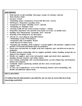 JOB PROFILE
 Daily material receipt controlling with proper arrange for stacking material.
 Make Purchase Order
 Inventory Control
 Maintaining proper arrangement of stock with Bin Card System.
 MIS Report Preparation regarding Stores.
 Arrangement for proper unloading of raw material.
 Maintaining of Minimum stock.
 Checking of bills PO and send to accounts in proper method.
 Preparation department wise materials issue reports on weekly & monthly basis.
 Handling Store Independently consumable, Raw Material.
 Reporting of the management any discrepancy.
 All work of stores doing by using ERP Software
• Maintaining records of Warehoused.
• Preparation daily Consumption Report.
• Daily Physical of Critical items.
 Managing and controlling all the company’s external suppliers with particular emphasis on the
purchase of Materials and finished parts for production.
 Ensure parts and materials are bought at the most competitive price and delivered on time for
production.
 Establish strategic relationships with key suppliers (probably turnkey including design) who are
aligned to the company's needs.
 Identify new suppliers, agree terms and negotiate supply agreements where appropriate,
including discount structures and volume rebates.
 Close working relationships with associateddepartments eg. Sales, Engineering and Production,
Business Development.
 Continually improve purchasing methods and drive down external spends.
 Supplier visits
 To carry out a comprehensive review of the Purchasing function and its methodology and
identify and implement improvements.
DECLARATION:
I Confirm that the information’s provided by me are true & correctthe best of my
knowledge and belief.
 