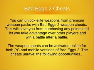 Bad Eggs 2 Cheats
You can unlock elite weapons from premium
weapon packs with Bad Eggs 2 weapon cheats.
This will save you from purchasing any points and
let you take advantage over other players and
win a battle after a battle.
The weapon cheats can be activated online for
both PC and mobile versions of Bad Eggs 2. The
cheats unravel the following opportunities...
 