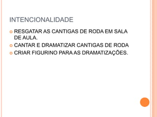 INTENCIONALIDADE
 RESGATAR AS CANTIGAS DE RODA EM SALA
  DE AULA.
 CANTAR E DRAMATIZAR CANTIGAS DE RODA

 CRIAR FIGURINO PARA AS DRAMATIZAÇÕES.
 