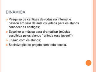 DINÂMICA
 Pesquisa de cantigas de rodas na internet e
  passou em sala de aula os vídeos para os alunos
  conhecer as cantigas;
 Escolher a música para dramatizar (música
  escolhida pelos alunos “ a linda rosa juvenil”)
 Ensaio com os alunos;

 Socialização do projeto com toda escola.
 