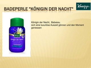 BADEPERLE "KÖNIGIN DER NACHT"
Königin der Nacht, Babassu
sich eine luxuriöse Auszeit gönnen und den Moment
geniessen

 