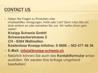 CONTACT US





Haben Sie Fragen zu Produkten oder
Inhaltsstoffen, Anregungen, Kritik oder Lob? Dann rufen Sie uns
doch einfach an oder schreiben Sie uns. Wir helfen Ihnen gern
weiter!

Kneipp Schweiz GmbH
Schwarzackerstrasse 2
CH - 8304 Wallisellen
Kostenlose Kneipp-Infoline: 0 0800 – 563 477 46 36
E-Mail: info(at)kneipp-schweiz.ch
Natürlich können Sie auch das Kontaktformular anbei
ausfüllen. Wir werden Ihre Anfrage umgehend
bearbeiten!

 