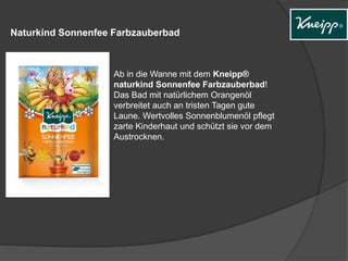Naturkind Sonnenfee Farbzauberbad
Ab in die Wanne mit dem Kneipp®
naturkind Sonnenfee Farbzauberbad!
Das Bad mit natürlichem Orangenöl
verbreitet auch an tristen Tagen gute
Laune. Wertvolles Sonnenblumenöl pflegt
zarte Kinderhaut und schützt sie vor dem
Austrocknen.
 