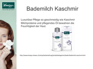 Bademilch Kaschmir
Luxuriöse Pflege so geschmeidig wie Kaschmir
Milchproteine und pflegendes Öl bewahren die
Feuchtigkeit der Haut.
http://www.kneipp-schweiz.ch/shop/de/bestellung/produktkategorien/baden/bademilch-kaschmir.html
 