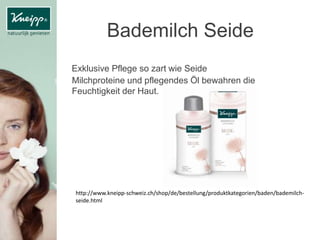 Bademilch Seide
Exklusive Pflege so zart wie Seide
Milchproteine und pflegendes Öl bewahren die
Feuchtigkeit der Haut.
http://www.kneipp-schweiz.ch/shop/de/bestellung/produktkategorien/baden/bademilch-
seide.html
 