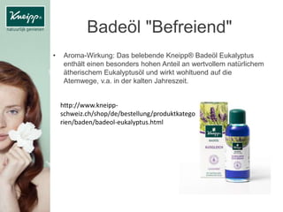 Badeöl "Befreiend"
• Aroma-Wirkung: Das belebende Kneipp® Badeöl Eukalyptus
enthält einen besonders hohen Anteil an wertvollem natürlichem
ätherischem Eukalyptusöl und wirkt wohltuend auf die
Atemwege, v.a. in der kalten Jahreszeit.
http://www.kneipp-
schweiz.ch/shop/de/bestellung/produktkatego
rien/baden/badeol-eukalyptus.html
 