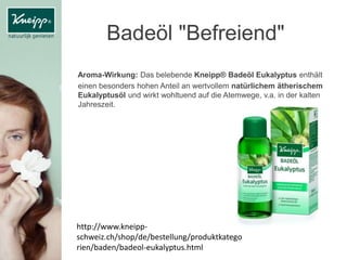 Badeöl "Befreiend"
Aroma-Wirkung: Das belebende Kneipp® Badeöl Eukalyptus enthält
einen besonders hohen Anteil an wertvollem natürlichem ätherischem
Eukalyptusöl und wirkt wohltuend auf die Atemwege, v.a. in der kalten
Jahreszeit.
http://www.kneipp-
schweiz.ch/shop/de/bestellung/produktkatego
rien/baden/badeol-eukalyptus.html
 