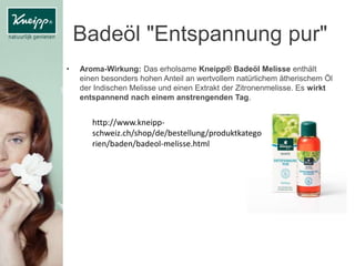 Badeöl "Entspannung pur"
• Aroma-Wirkung: Das erholsame Kneipp® Badeöl Melisse enthält
einen besonders hohen Anteil an wertvollem natürlichem ätherischem Öl
der Indischen Melisse und einen Extrakt der Zitronenmelisse. Es wirkt
entspannend nach einem anstrengenden Tag.
http://www.kneipp-
schweiz.ch/shop/de/bestellung/produktkatego
rien/baden/badeol-melisse.html
 