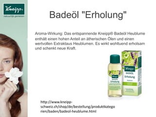 Badeöl "Erholung"
Aroma-Wirkung: Das entspannende Kneipp® Badeöl Heublume
enthält einen hohen Anteil an ätherischen Ölen und einen
wertvollen Extraktaus Heublumen. Es wirkt wohltuend erholsam
und schenkt neue Kraft.
http://www.kneipp-
schweiz.ch/shop/de/bestellung/produktkatego
rien/baden/badeol-heublume.html
 