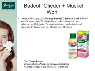 Badeöl "Glieder + Muskel
Wohl"
• Aroma-Wirkung: Das Kneipp Badeöl Glieder + Muskel Wohl
enthält wertvollen Teufelskrallenextrakt und natürliches
ätherisches Cajeputöl. Es wirkt wohltuend entlastend und
dient der Entspannung der Glieder und Muskeln.
http://www.kneipp-
schweiz.ch/shop/de/bestellung/produktkatego
rien/baden/badeol-glieder-muskel-wohl.html
 
