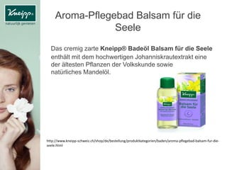 Aroma-Pflegebad Balsam für die
Seele
Das cremig zarte Kneipp® Badeöl Balsam für die Seele
enthält mit dem hochwertigen Johanniskrautextrakt eine
der ältesten Pflanzen der Volkskunde sowie
natürliches Mandelöl.
http://www.kneipp-schweiz.ch/shop/de/bestellung/produktkategorien/baden/aroma-pflegebad-balsam-fur-die-
seele.html
 