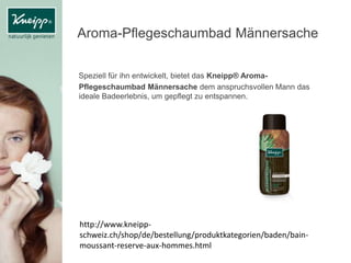 Aroma-Pflegeschaumbad Männersache
Speziell für ihn entwickelt, bietet das Kneipp® Aroma-
Pflegeschaumbad Männersache dem anspruchsvollen Mann das
ideale Badeerlebnis, um gepflegt zu entspannen.
http://www.kneipp-
schweiz.ch/shop/de/bestellung/produktkategorien/baden/bain-
moussant-reserve-aux-hommes.html
 