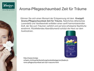Aroma-Pflegeschaumbad Zeit für Träume
Gönnen Sie sich einen Moment der Entspannung mit dem Kneipp®
Aroma-Pflegeschaumbad Zeit für Träume. Natürliches ätherisches
Lavendelöl und Vanilleextrakt entfalten einen sanft harmonisierenden
Duft, der Sie zum Träumen verführt und auf eine erholsame Nachtruhe
einstimmt. Rückfettendes Abendblumenöl schützt die Haut vor dem
Austrocknen.
http://www.kneipp-
schweiz.ch/shop/de/bestellung/produktkategorien/baden/a
roma-pflegeschaumbad-zeit-fuer-traeume.html
 