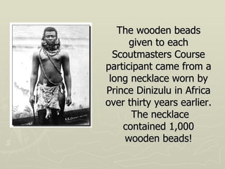 The wooden beads given to each Scoutmasters Course participant came from a long necklace worn by Prince Dinizulu in Africa over thirty years earlier.  The necklace contained 1,000 wooden beads! 