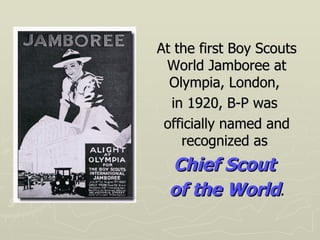 At the first Boy Scouts World Jamboree at Olympia, London,  in 1920, B-P was  officially named and recognized as  Chief Scout  of the World . 