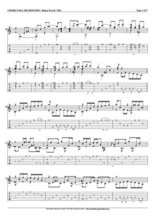 CHORO PARA METRÓNOMO - Baden Powell, 1964 Page 3 of 7
Generated using the Power Tab Editor by Brad Larsen. http://powertab.guitarnetwork.org
I56
T
A
B
j
k
V
0
V
5
V
6
g V
3
e
V
(0)
V
3
V
3
j
V
6
e V
(6)
W
0
V
4
V
6
V
5
eg
l
V
4
V
6
V
5
P
sl.
10
R V
11
e V
(11)
W
0
V
9
V
11
V
10
gg l V
9
V
11
V
10
V
10
V
(10)
W
0
V
10
V
10
V
12
V
13
V
sl.
12
V
10
V
10
V
9
V
10
V
10
V
10
V
10
V
9
V
9
g
V
10
I62
T
A
B
V
10
V
8
V
8
eW
7
V
8
V
8
V
7
V
8
V
8
V
7
V
7
V
8
V
8
V
6
V
6
GKKK
gV
5
V
6
V
6
V
6
V
5
GKKK
e
W
0
V
5
V
5
V
6
V
6
V
6
V
7
GKKK
e
V
6
g
V
7
f V
8
V
6
V
7
GKKK
V
6
P
sl.
9
R
b V
sl.
10
V
5
k
V
0
V
4
g V
5
V
5
V
5
c
k V
H
2
j
V
3
V
P
2
V
0
V
P
3
V
0
I68
T
A
B
V
1
e
l
V
0
V
2
V
3
V
3
j
V
0
V
sl.
1
V
3
V
5
c
l
V
0
V
H
2
j
V
3
V
P
2
V
0
V
P
3
V
0
V
1
e
l
V
0
V
2
V
3
V
3
j
V
H
0
V
sl.
1
V
3
V
5
k V
5
V
3
V
2
l
V
4
V
u
V
4
g V
3
f
k V
3
e
I72
T
A
B
V
1
e
k
V
0
V
2
V
2
g V
1
f
V V
1
g V
4
g V
3
f V
0
V
(3)
V
0
V
2
V
3
V
3
V
1
u
e
V
0
V
1
V
1
u
e
l
V
1
V
1
k V
0
V
0
k
V
0
V
2
V
4
v
g
P
sl.
2
R V
3
ek V
3
V
2
u
V
3
V
3
V
1
u
e
V
0
V
1
I76
T
A
B
V
1
u
e
l
V
1
V
1
k V
0
V
0
j V
3
V
1
V
2
V
3
l
V
0
V
1
g V
3
V
0
V
2
V
3
u
V
0
V
1
gV
(3)
V
3
V
0
V
1
VV
3
V
0
V
2
V
2
V
0
V
H
0
V
H
2
V
3
V
P
2
V
0
V
P
3
V
0
 