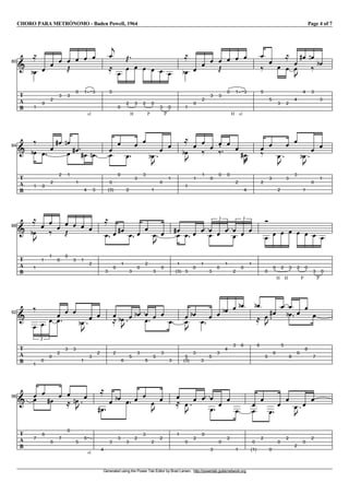 CHORO PARA METRÓNOMO - Baden Powell, 1964 Page 4 of 7
Generated using the Power Tab Editor by Brad Larsen. http://powertab.guitarnetwork.org
I80
T
A
B
V
1
e
l
V
0
V
2
V
3
V
3
j
V
0
V
sl.
1
V
3
V
5
c
l
V
0
V
H
2
j
V
3
V
P
2
V
0
V
P
3
V
0
V
1
e
l
V
0
V
2
V
3
V
3
j
V
H
0
V
sl.
1
V
3
V
5
k V
5
V
3
V
2
l
V
4
V
u
V
4
g V
3
f
k V
3
e
I84
T
A
B
V
1
e
k
V
0
V
2
V
2
g V
1
f
V V
1
g V
4
g V
3
f V
0
V
(3)
V
0
V
2
V
3
V
3
V
1
u
e
V
0
V
1
V
1
u
e
l
V
1
V
1
k V
0
V
0
k
V
0
V
2
V
4
v
g
V
2
k
V
3
V
2
u
V
3
V
3
V
1
u
e
V
0
V
1
I88
T
A
B
V
1
u
e
l
V
1
V
1
k V
0
V
0
j V
3
V
1
V
2
V
3
l
V
0
V
1
g V
3
V
0
V
2
V
3
u
V
0
V
1
gV
(3)
V
3
V
0
V
1
VV
3
V
0
V
1
3
V
V
2
V
0
V
1
3
V
0
V
H
0
V
H
2
V
3
V
P
2
V
0
V
P
3
V
0
I92
T
A
B
V
1
k
V
0
V
0
3
V
2
V
V
3
V
3
V
1
u
e V
3
V
2
V
2
l V
6
u
e V
5
V
3
e V
V
5
V
5
V
3
V
3
V
5
V
(3)
u
V
3
e
V
3
V
5
V
3
V
4
e V
3
V
6
e V
6
e
l V
5
u
V
6
g
V
5
V
V
8
e V
6
V
8
V
7
I96
T
A
B
V
7
V
V
6
V
6
g V
7
V
0
l V
5
u
f V
sl.
5
V
4
g
l
V
3
V
3
e V
3
V
2
V
3
V
2
u
V
2
V
1
l V
0
u
V
2
V
0
V
V
3
V
0
V
2
V
1
V
0
V
(1)
V
2
V
0
V
0
V
2
V
2
u
V
0
V
2
 