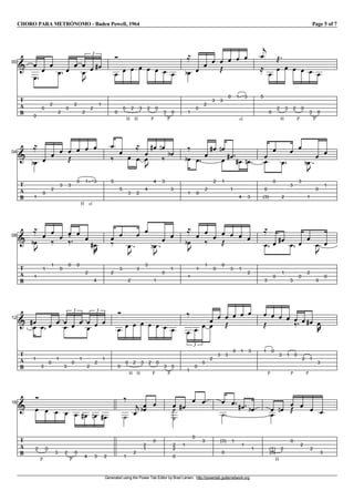 CHORO PARA METRÓNOMO - Baden Powell, 1964 Page 5 of 7
Generated using the Power Tab Editor by Brad Larsen. http://powertab.guitarnetwork.org
I100
T
A
B
V
V
0
V
0
V
2
V
2
V
0
V
2
V
V
2
u
V
2
V
1
3
g
V
0
V
H
0
V
H
2
V
3
V
P
2
V
0
V
P
3
V
0
V
1
e
l
V
0
V
2
V
3
V
3
j
V
0
V
sl.
1
V
3
V
5
c
l
V
0
V
H
2
j
V
3
V
P
2
V
0
V
P
3
V
0
I104
T
A
B
V
1
e
l
V
0
V
2
V
3
V
3
j
V
H
0
V
sl.
1
V
3
V
5
k V
5
V
3
V
2
l
V
4
V
u
V
4
g V
3
f
k V
3
e V
1
e
k
V
0
V
2
V
2
g V
1
f
V V
1
g V
4
g V
3
f V
0
V
(3)
V
0
V
2
V
3
V
3
V
1
u
e
V
0
V
1
I108
T
A
B
V
1
u
e
l
V
1
V
1
k V
0
V
0
k
V
0
V
2
V
4
v
g
V
2
k
V
3
V
2
u
V
3
V
3
V
1
u
e
V
0
V
1
V
1
u
e
l
V
1
V
1
k V
0
V
0
j V
3
V
1
V
2
V
3
l
V
0
V
1
g V
3
V
0
V
2
V
3
u
V
0
I112
T
A
B
V
1
gV V
3
V
0
V
1
VV
3
V
0
V
1
3
V
V
2
V
2
V
1
3
V
0
V
H
0
V
H
2
V
3
V
P
2
V
0
V
P
3
V
0
V
1
k
V
0
V
0
3
V
2
V
V
3
V
3
j
V
0
V
1
V
3
V
P
1
j
V
0
V
3
V
P
1
V
0
k V
P
2
V
1
g V
3
v
I116
T
A
B
V
P
2
V
0
V
3
V
P
2
V
0
V
4
g V
3
f V
2
g W
1
k
V
2
c V
2
V
1
e V
0
V
2
W
2
W
0
V
1
g
V
0
V
3
V
(3)
W
0
V
1
V
1
g V
1
e V
H
(1)
V
(0)
V
2
f V
0
j V
2
V
2
V
3
 