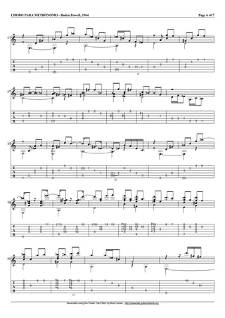 CHORO PARA METRÓNOMO - Baden Powell, 1964 Page 6 of 7
Generated using the Power Tab Editor by Brad Larsen. http://powertab.guitarnetwork.org
I121
T
A
B
j
k
V
0
V
5
V
6
g V
3
e
V
(0)
V
3
V
3
j
V
6
e V
5
W
0
V
4
e V
6
g V
5
V
4
e
V
(0)
V
6
g V
5
V
sl.
3
j V
1
e W
0
k
V
2
c V
3
V
1
V
1
V
1
gW
0
V
1
V
3
V
1
I127
T
A
B
V
1
gW
3
V
0
V
4
VV V
3
e V
0
V
2
V
(3)
V
1
g V
0
fj V
4
g V
0
W
3
W
4
eg
V
2
g V
2
V
0
f V
0
V
2
V
2
G
V
3
V
1
V
2
V
1
G
e
V
2
g V
1
V
1
G
gW
0
V
3
e V V
1
V
0
V
3
V
1
e V
0
V
3
V
1
e
I133
T
A
B
W
1
k
V
2
c V
2
V
1
e V
0
V
2
W
2
W
0
V
1
g
V
0
V
3
V
(3)
W
0
V
1
V
1
g V
1
e V
H
(1)
V
(0)
V
2
f V
0
j V
2
V
2
V
3
j
k
V
0
V
5
V
6
g V
3
e
V
(0)
V
3
V
3
j
V
6
e
I139
T
A
B
Ve
W
0
V
4
V
6
V
5
eg
l
V
4
V
6
V
5
V
11
e V
(11)
W
0
V
9
V
11
V
10
gg l V
9
V
11
V
10
V
10
V
(10)
W
0
V
10
V
10
V
12
V
13
V
12
V
10
V
10
GKKK
V
9
V
10
V
10
V
10
V
10
V
9
V
9
g
V
10
V
10
V
8
V
8
GKKK
eW
7
V
8
V
8
V
7
V
8
V
8
V
7
V
7
V
8
V
8
V
6
V
6
gV
5
V
6
I145
T
A
B
V
6
V
6
V
5
e
W
0
V
5
V
5
V
6
V
6
V
6
V
7
GKKK
e
V
6
g
V
7
f V
sl.
8
V
6
V
7
GKKK
V
6
V
10
V
5
W
0
V
5
V
4
e V
6
g W
5
j V
0
W
0
j l V
10
V
9
g V
11
g
 