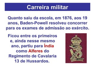 Carreira militar Quanto saiu da escola, em 1876, aos 19 anos, Baden-Powell resolveu concorrer para os exames de admissão ao exército.  Ficou entre os primeiros e, ainda nesse mesmo ano, partiu para  Índia  como  Alferes  do Regimento de Cavalaria 13 de Hussardos.   