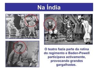 Na Índia O teatro fazia parte da rotina do regimento e Baden-Powell participava activamente, provocando grandes gargalhadas.  