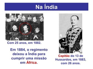 Na Índia Com 25 anos, em 1882. Capitão  do 13 de Hussardos, em 1883, com 26 anos. Em 1884, o regimento deixou a Índia para cumprir uma missão em  África . 