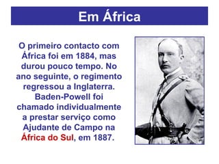 Em África O primeiro contacto com África foi em 1884, mas durou pouco tempo. No ano seguinte, o regimento regressou a Inglaterra. Baden-Powell foi chamado individualmente a prestar serviço como Ajudante de Campo na  África do Sul , em 1887.  