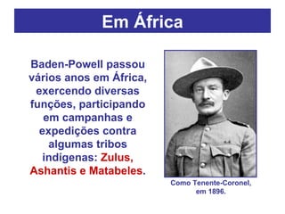 Em África Baden-Powell passou vários anos em África, exercendo diversas funções, participando em campanhas e expedições contra algumas tribos indígenas:  Zulus, Ashantis e Matabeles . Como Tenente-Coronel, em 1896. 