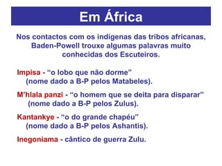 Em África Impisa  - “o lobo que não dorme”  (nome dado a B-P pelos Matabeles). M’hlala panzi  - “o homem que se deita para disparar”  (nome dado a B-P pelos Zulus). Kantankye  - “o do grande chapéu”  (nome dado a B-P pelos Ashantis). Inegoniama  - cântico de guerra Zulu. Nos contactos com os indígenas das tribos africanas, Baden-Powell trouxe algumas palavras muito conhecidas dos Escuteiros. 