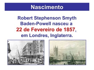 Nascimento Robert Stephenson Smyth Baden-Powell nasceu a  22 de Fevereiro de 1857 ,  em Londres, Inglaterra. 