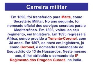 Carreira militar Em 1890, foi transferido para  Malta , como Secretário Militar. No ano seguinte, foi nomeado oficial dos serviços secretos para o Mediterrâneo. Em 1893, voltou ao seu regimento, em Inglaterra. Em 1895 regressa a África, sendo provido a  Tenente-Coronel , com 38 anos. Em 1897, de novo em Inglaterra, já como  Coronel , é nomeado Comandante de Esquadrão do 13 de Hussardos. Neste mesmo ano, é-lhe atribuído o comando do  5º Regimento dos Dragoon Guards , na Índia.  