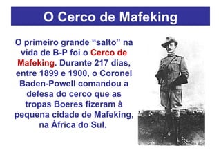 O Cerco de Mafeking O primeiro grande “salto” na vida de B-P foi o  Cerco de Mafeking . Durante 217 dias, entre 1899 e 1900, o Coronel Baden-Powell comandou a defesa do cerco que as tropas Boeres fizeram à pequena cidade de Mafeking, na África do Sul.  