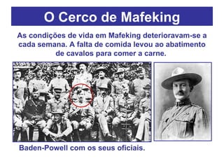 O Cerco de Mafeking Baden-Powell com os seus oficiais. As condições de vida em Mafeking deterioravam-se a cada semana. A falta de comida levou ao abatimento de cavalos para comer a carne.  