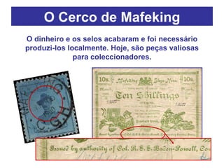 O dinheiro e os selos acabaram e foi necessário produzi-los localmente. Hoje, são peças valiosas para coleccionadores. O Cerco de Mafeking 
