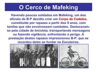 O Cerco de Mafeking Havendo poucos soldados em Mafeking, um dos oficiais de B-P decidiu criar um  Corpo de Cadetes , constituído por rapazes a partir dos 9 anos, com tarefas que não envolvessem combates. Deslocavam-se pela cidade de bicicleta, transportando mensagens ou fazendo vigilância, enfrentando o perigo. A prestação destes rapazes impressionou B-P, que se recordou deles ao fundar os Escuteiros. 