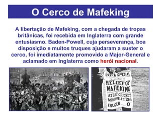 O Cerco de Mafeking A libertação de Mafeking, com a chegada de tropas britânicas, foi recebida em Inglaterra com grande entusiasmo. Baden-Powell, cuja perseverança, boa disposição e muitos truques ajudaram a suster o cerco, foi imediatamente promovido a Major-General e aclamado em Inglaterra como  herói nacional . 
