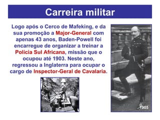 Carreira militar Logo após o Cerco de Mafeking, e da sua promoção a  Major-General  com apenas 43 anos, Baden-Powell foi encarregue de organizar a treinar a  Polícia Sul Africana , missão que o ocupou até 1903. Neste ano, regressou a Inglaterra para ocupar o cargo de  Inspector-Geral de Cavalaria . 1905 