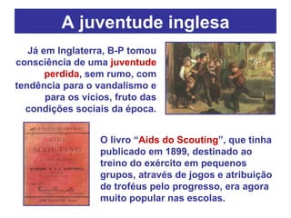 A juventude inglesa Já em Inglaterra, B-P tomou consciência de uma  juventude perdida , sem rumo, com tendência para o vandalismo e para os vícios, fruto das condições sociais da época. O livro “ Aids do Scouting ”, que tinha publicado em 1899, destinado ao treino do exército em pequenos grupos,   através de jogos e atribuição de troféus pelo progresso, era agora muito popular nas escolas.  