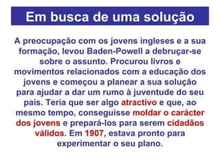 Em busca de uma solução A preocupação com os jovens ingleses e a sua formação, levou Baden-Powell a debruçar-se sobre o assunto. Procurou livros e movimentos relacionados com a educação dos jovens e começou a planear a sua solução para ajudar a dar um rumo à juventude do seu país. Teria que ser algo  atractivo  e que, ao mesmo tempo, conseguisse  moldar o carácter dos jovens  e prepará-los para serem  cidadãos válidos . Em  1907 , estava pronto para experimentar o seu plano. 